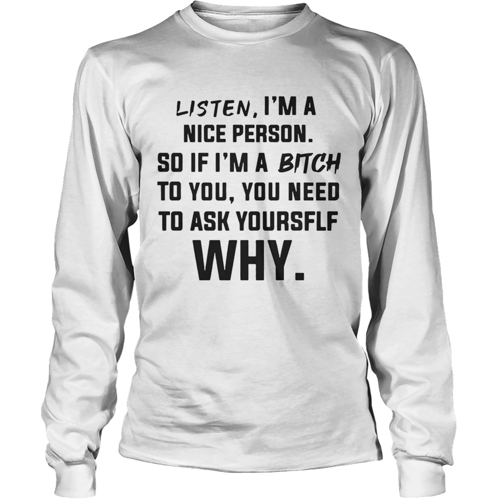 Listen Im A Nice Person If Im Bitch To You Ask Yourself Why TShirt LongSleeve