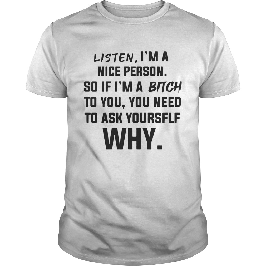 Listen Im A Nice Person If Im Bitch To You Ask Yourself Why TShirt