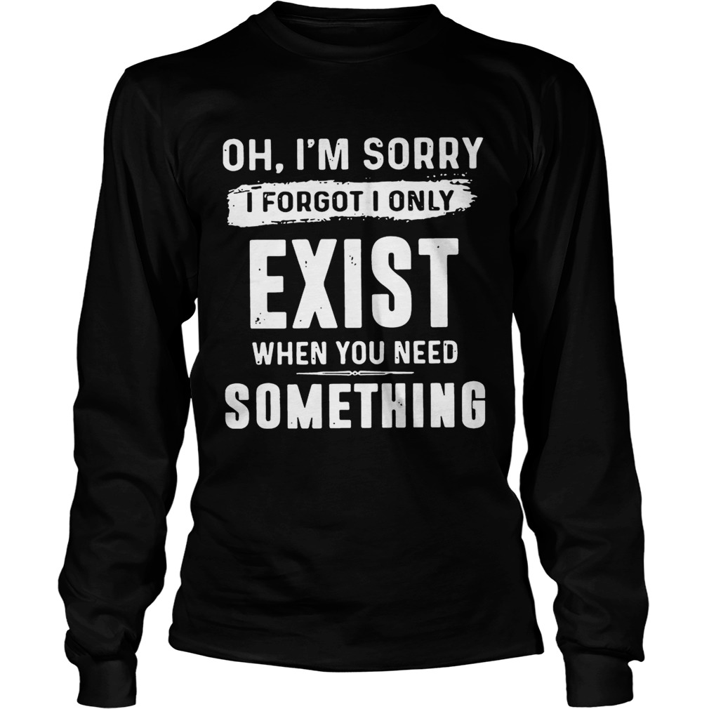 Oh Im sorry I forgot I only exist when you need something LongSleeve