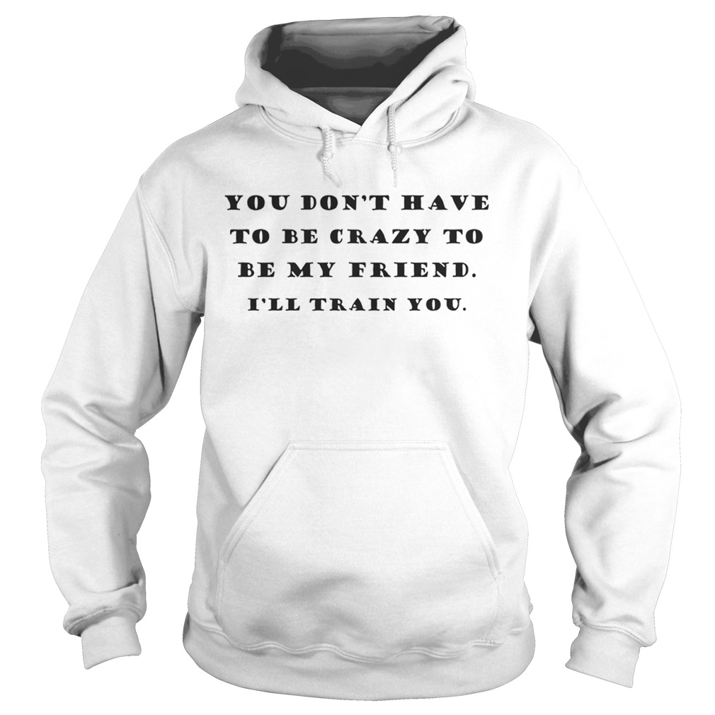 You Dont Have To Be Crazy To Be My Friend Ill Train You Hoodie
