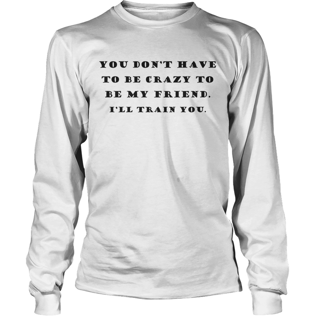 You Dont Have To Be Crazy To Be My Friend Ill Train You LongSleeve