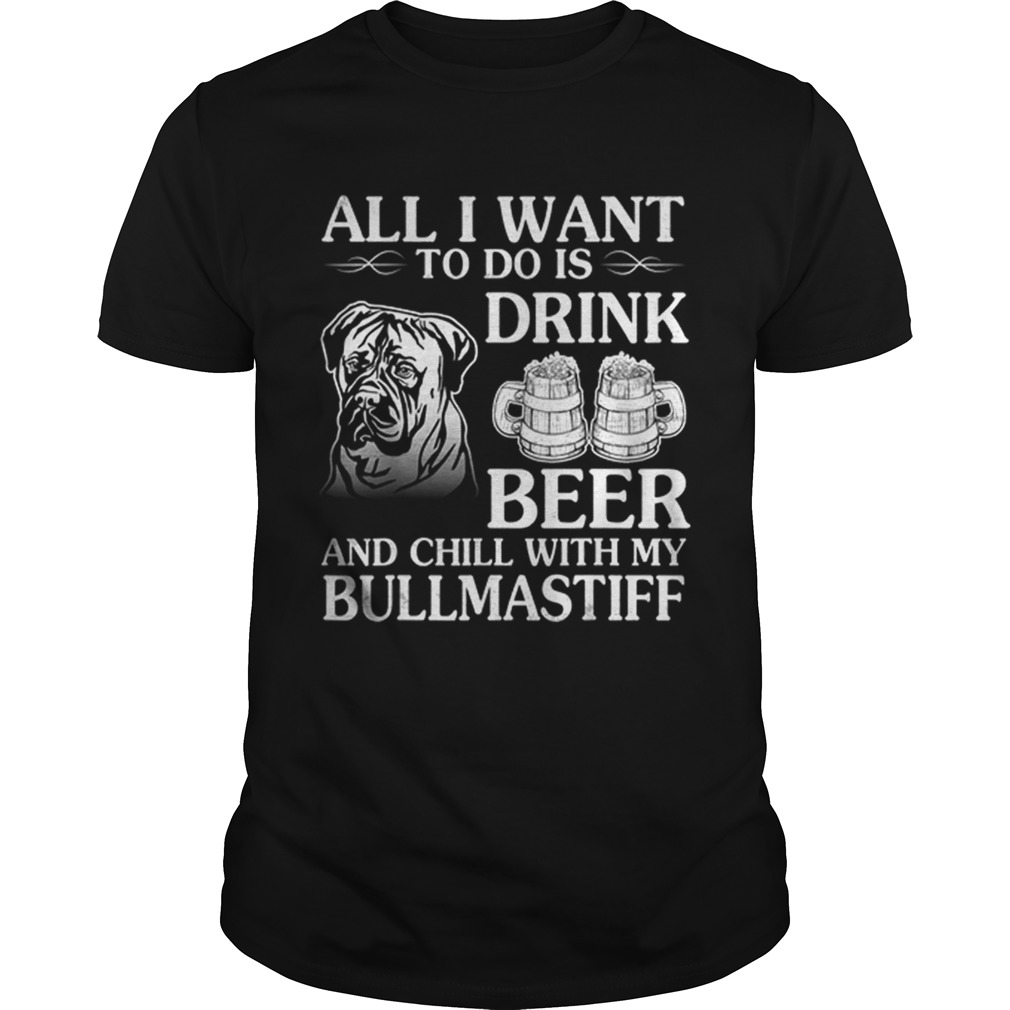 All I Want To Do Is Drink Beer Chill With My Bull Mastiff shirt