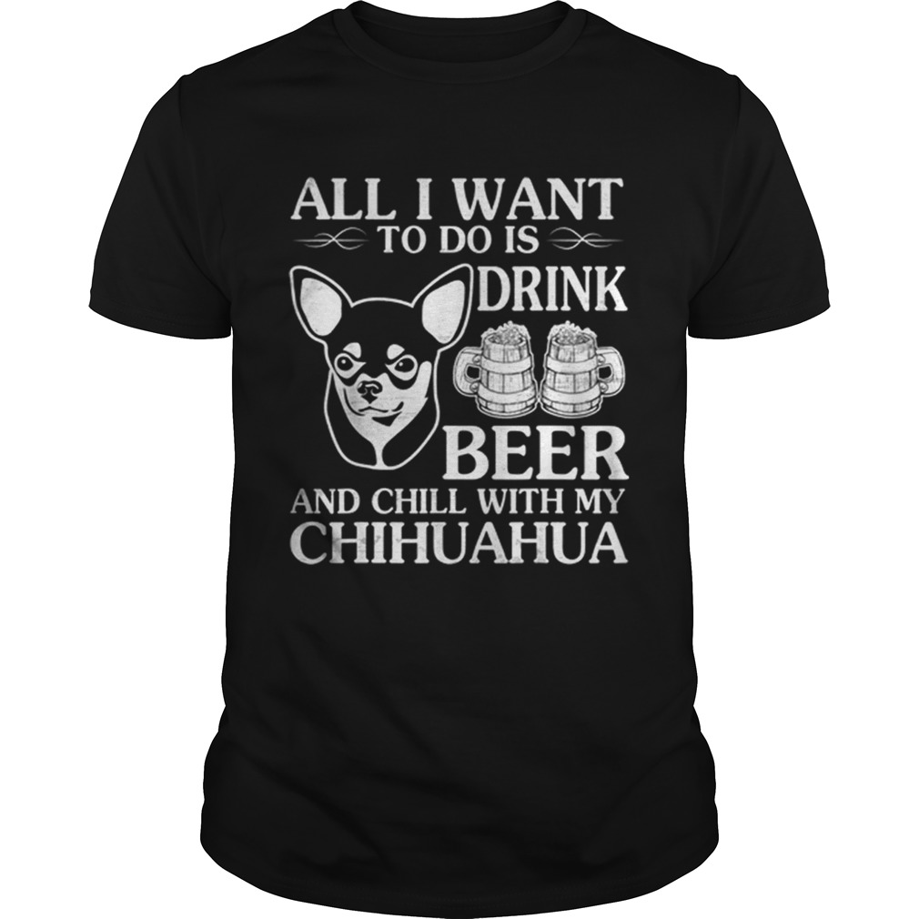 All I Want To Do Is Drink Beer Chill With My Chihuahua Dog shirt