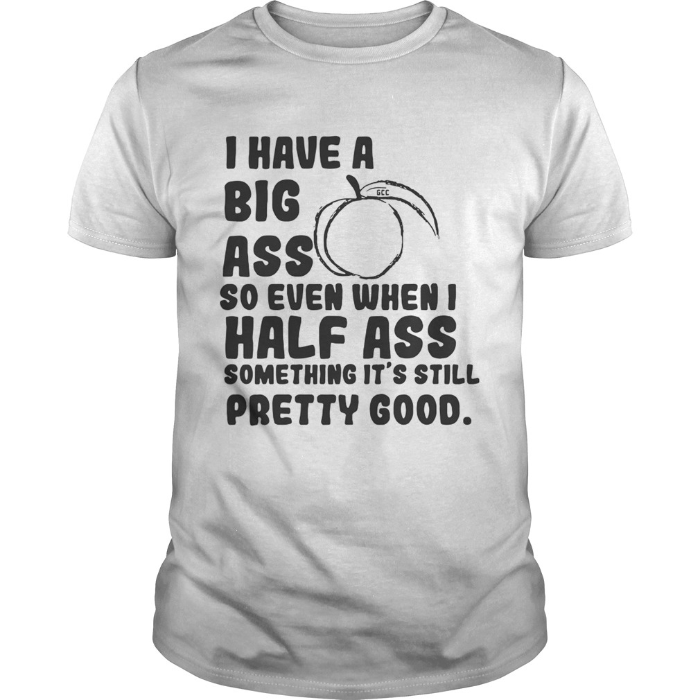 I have a big ass so even when I half ass something its still pretty good shirt