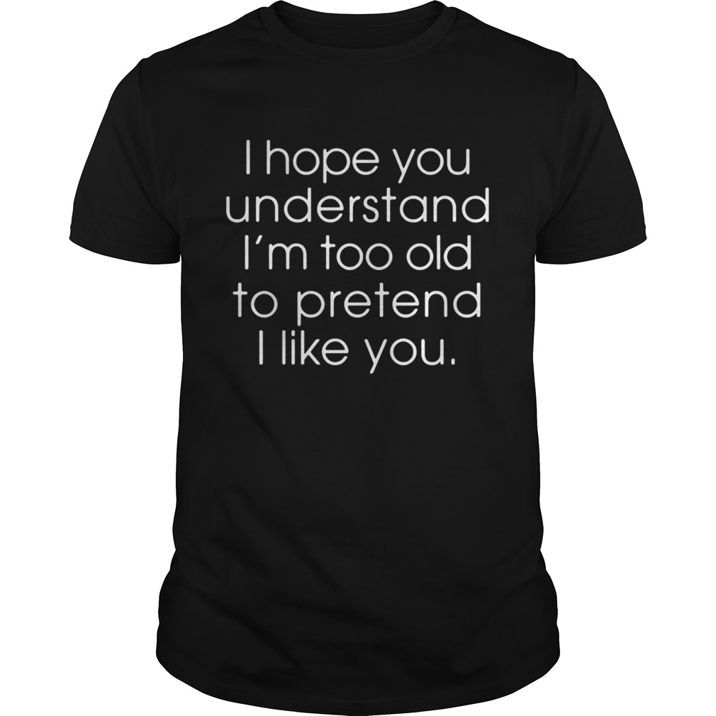 I hope you understand Im too old to pretend I like you shirt