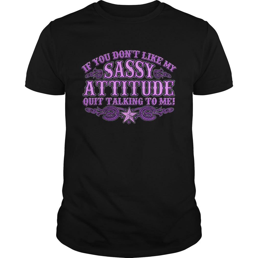 If you dont like my sassy attitude quit talking to me shirt