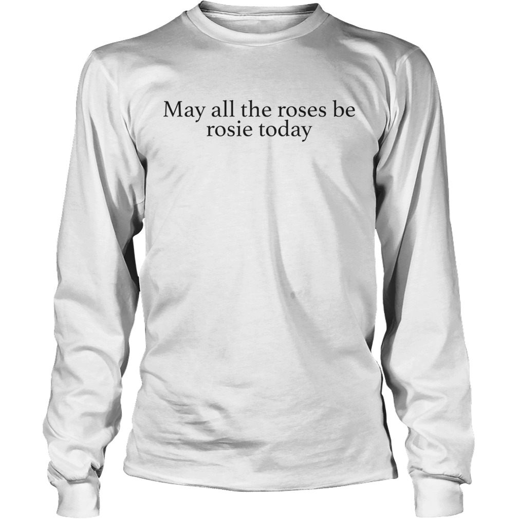 May all the roses be rosie today LongSleeve