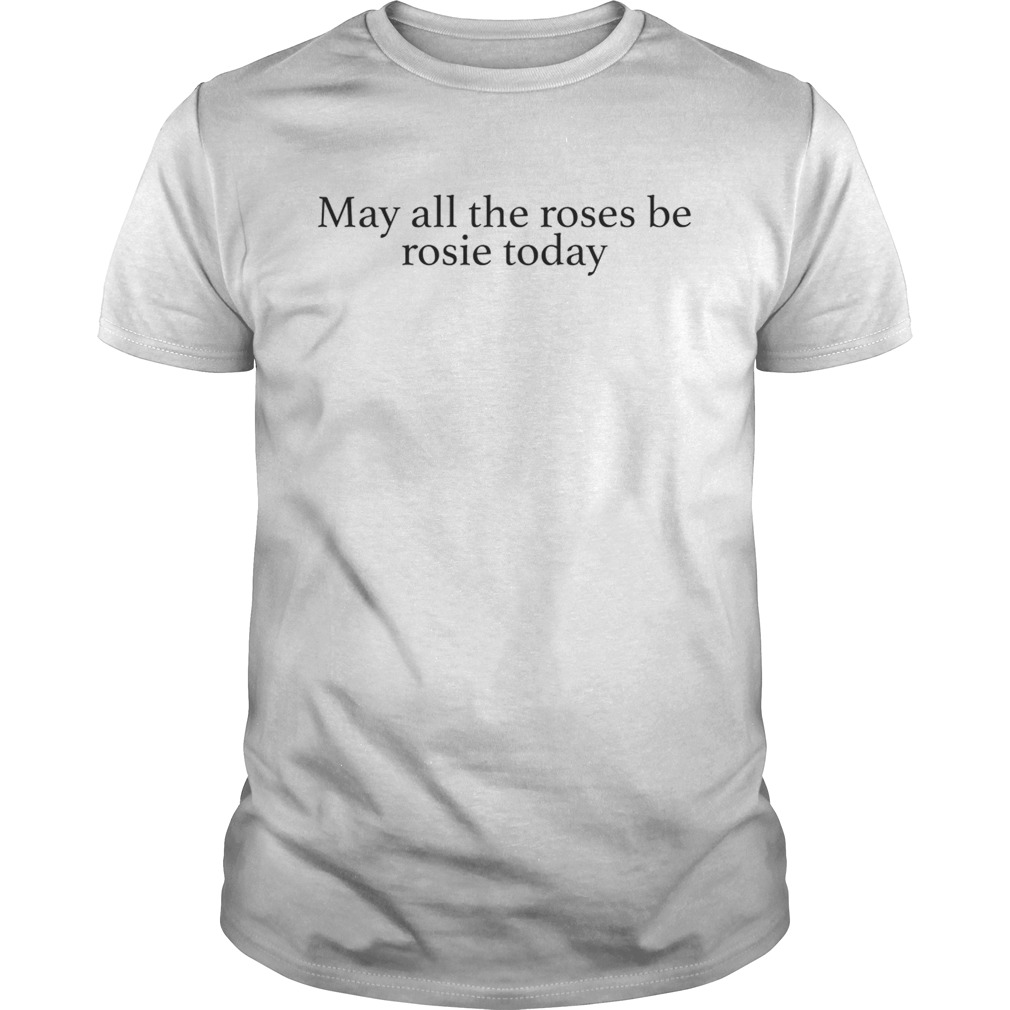 May all the roses be rosie today shirt