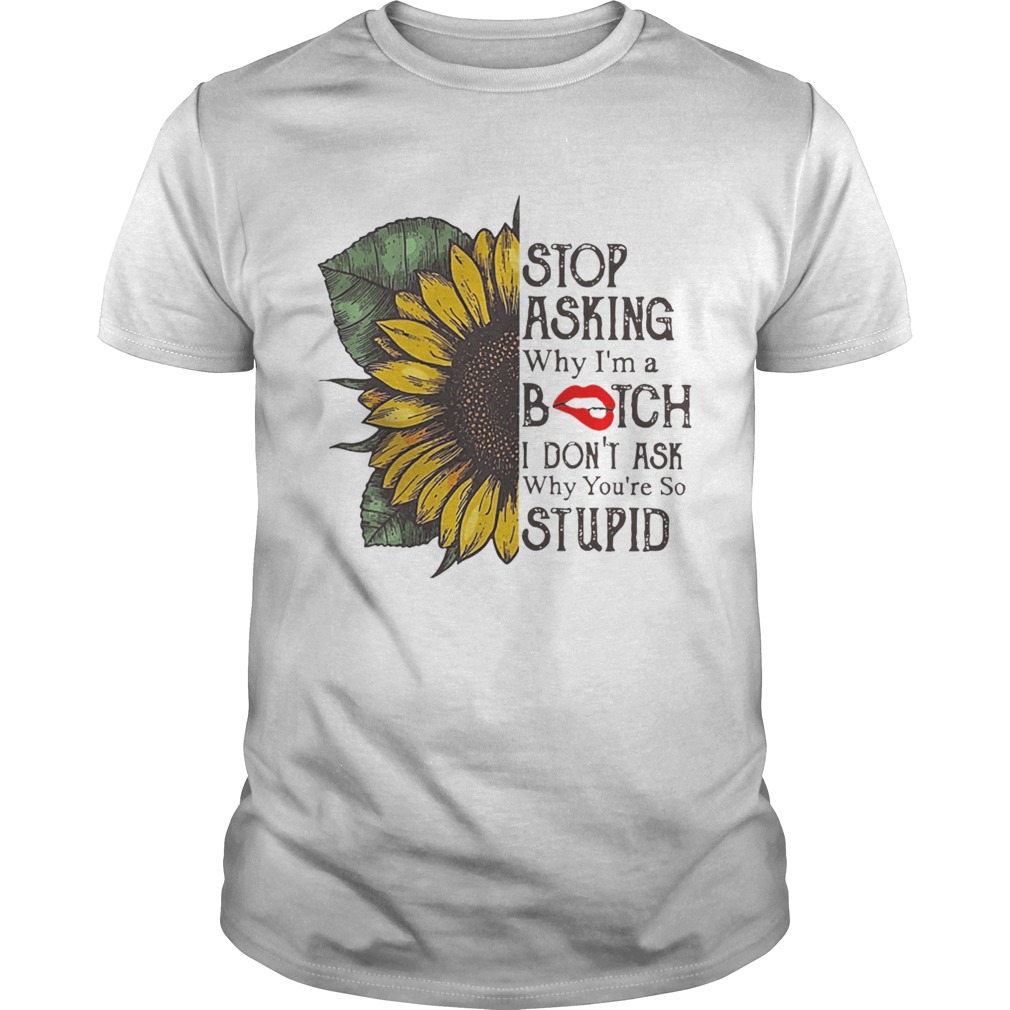Sunflower Stop Asking Why Im A Bitch I Dont Ask Why Youre So Stupid Shirt