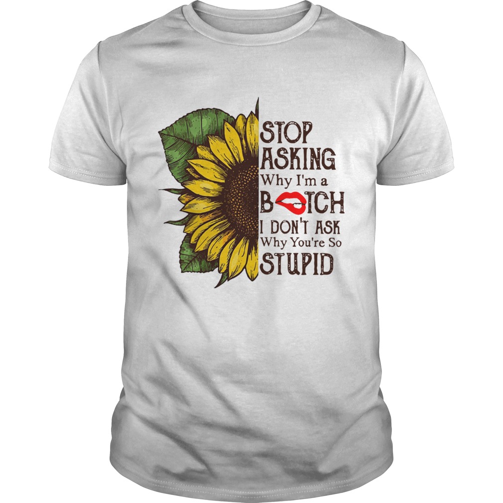 Sunflower stop asking why Im a bitch I dont ask why youre so stupid shirt