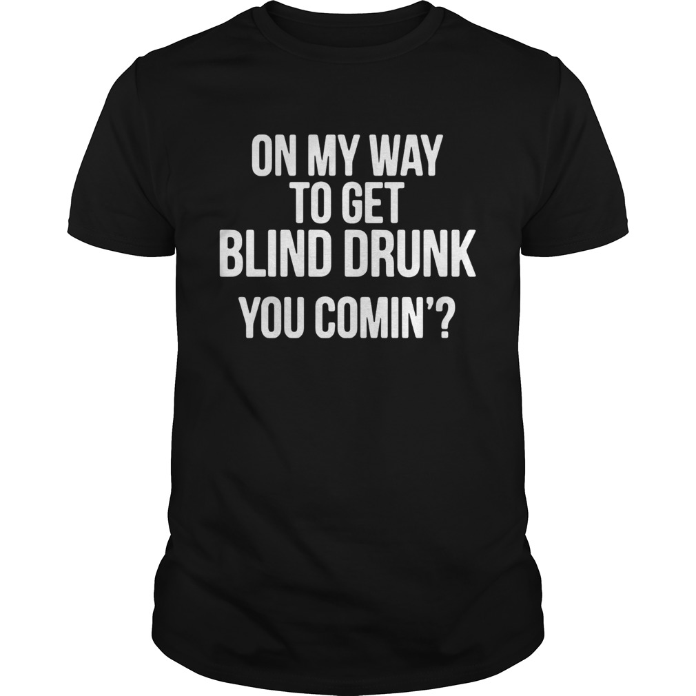 On my way to get blind drunk you comin shirt