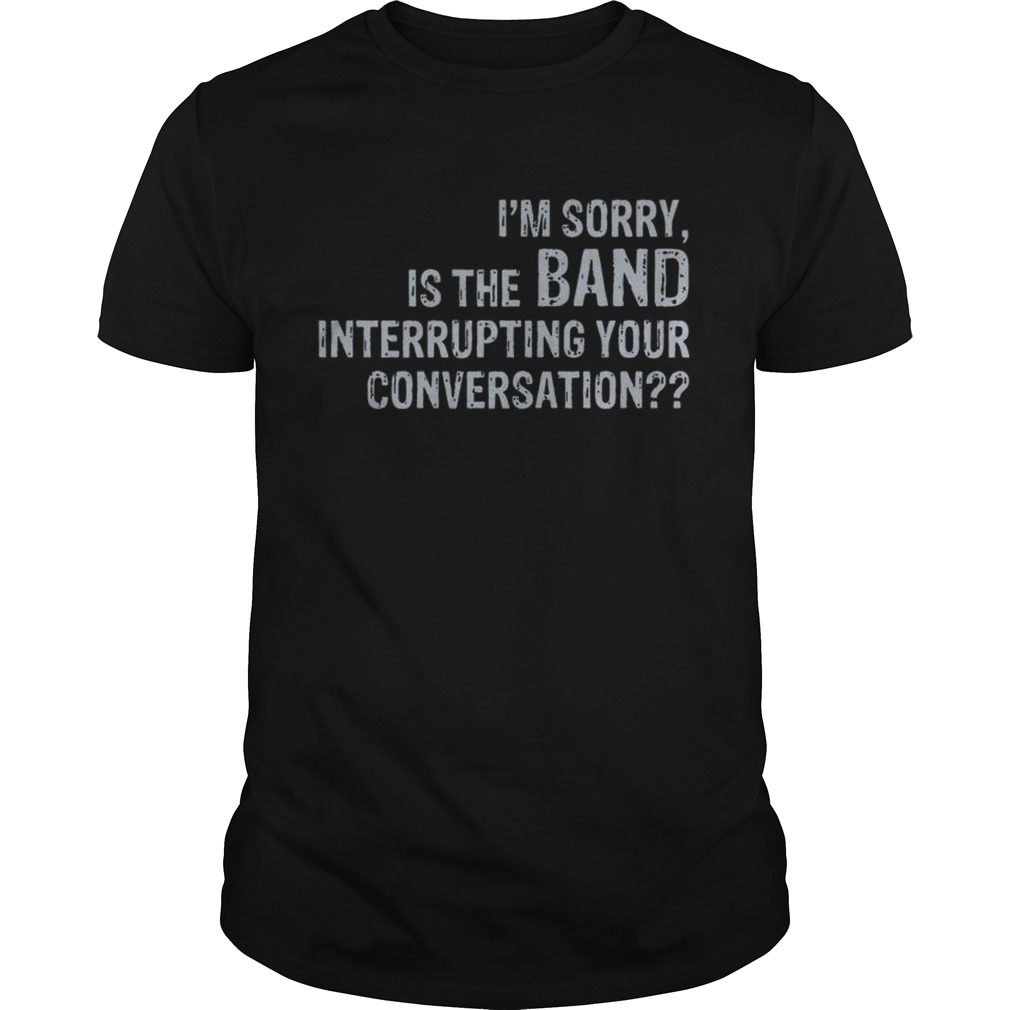 Im sorry is the band interrupting your conversation shirt