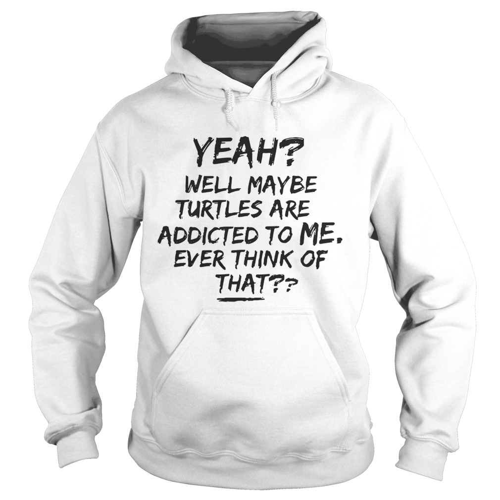 Yeah Well Maybe Turtles Are Addicted To Me Ever Think Of That White T Hoodie