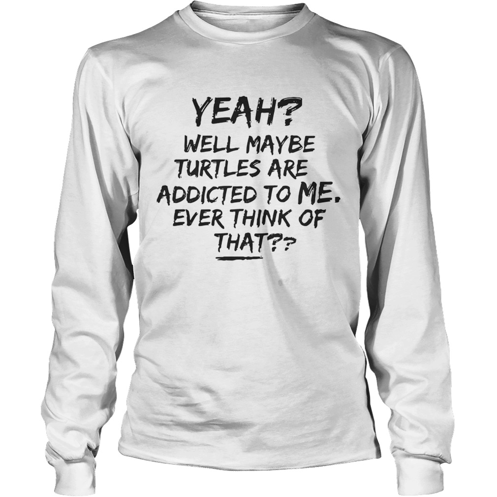 Yeah Well Maybe Turtles Are Addicted To Me Ever Think Of That White T LongSleeve