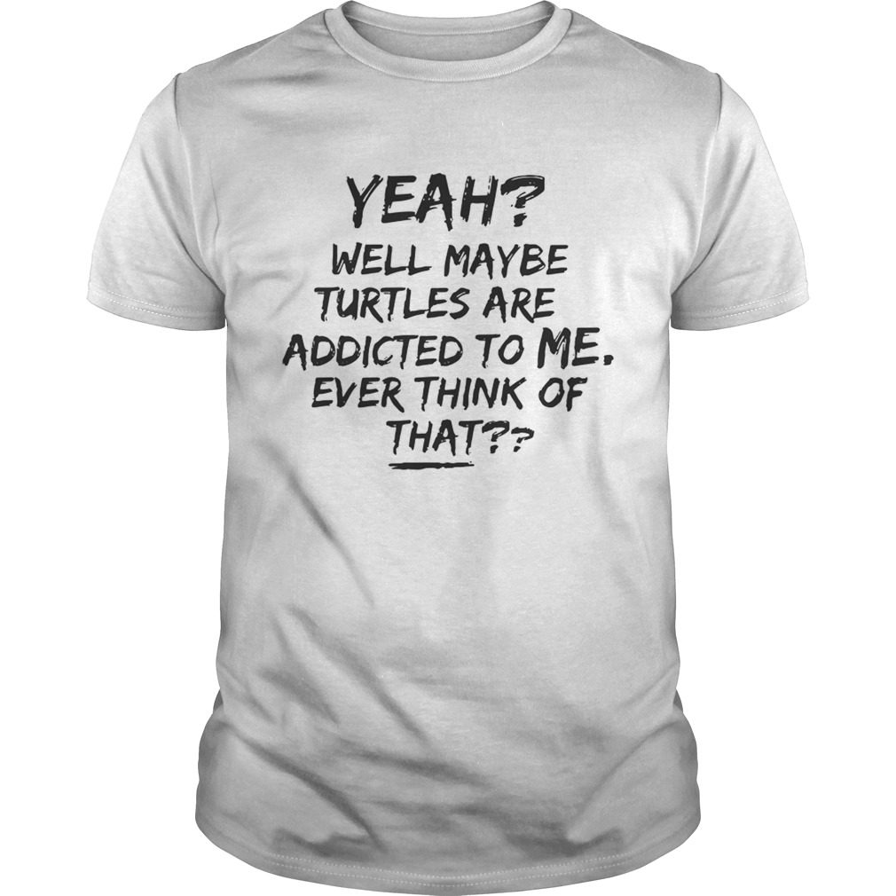 Yeah Well Maybe Turtles Are Addicted To Me Ever Think Of That White Tshirt