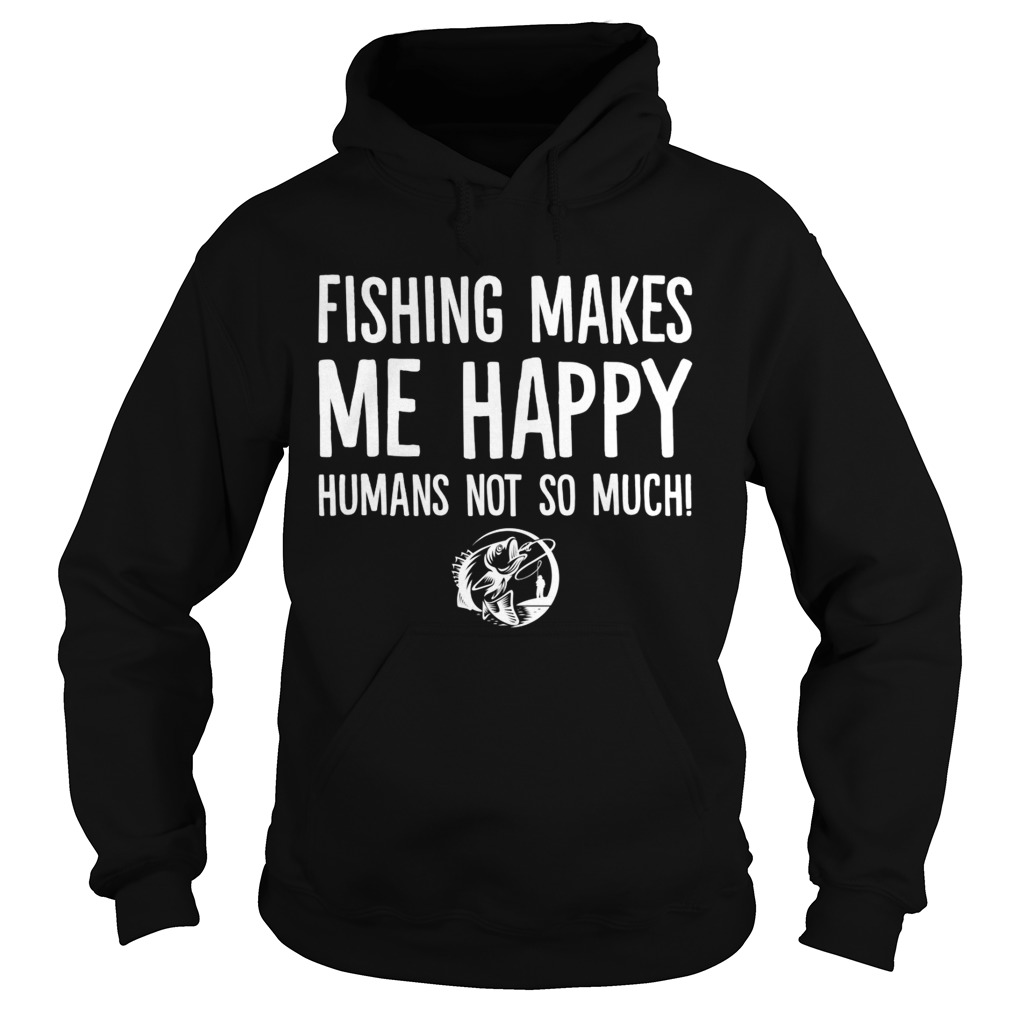 Fishing Makes Me Happy Humans Not So Much Funny Shirt Hoodie