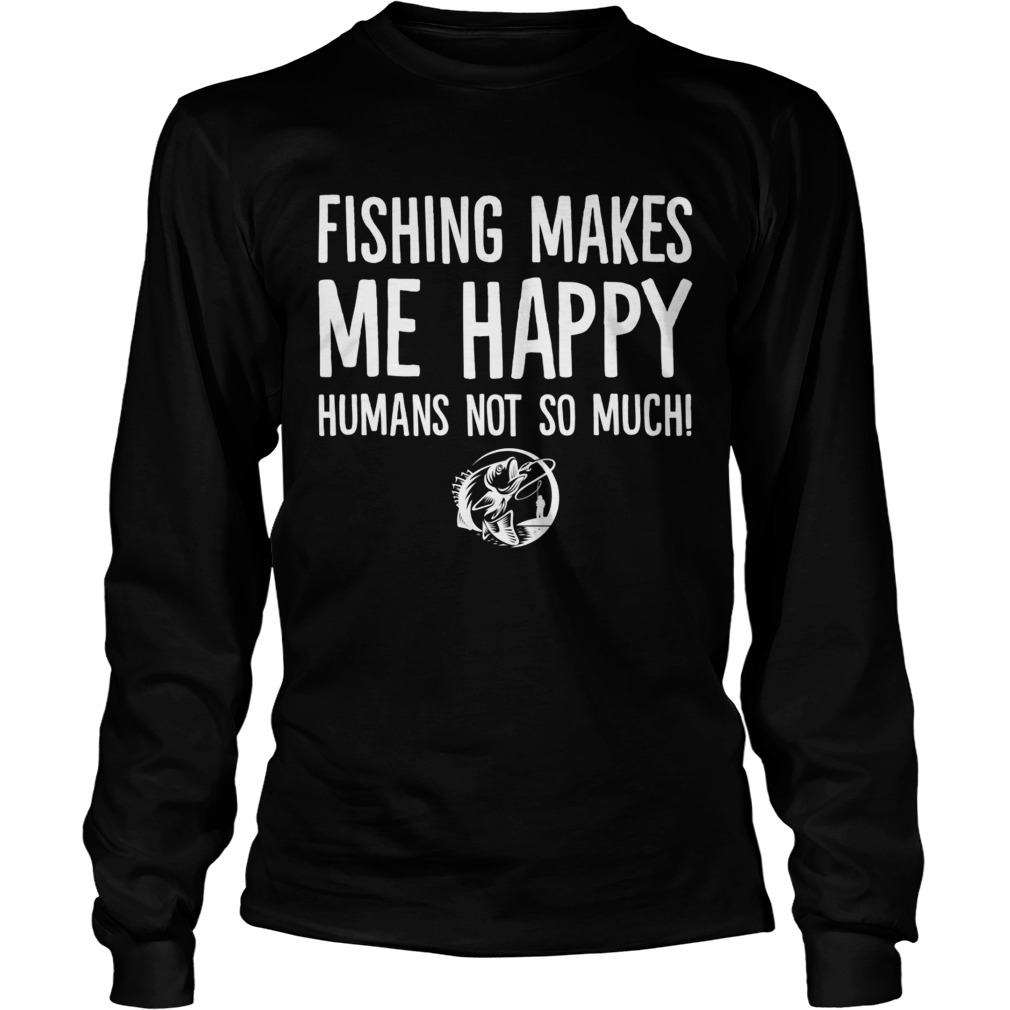 Fishing Makes Me Happy Humans Not So Much Funny Shirt LongSleeve