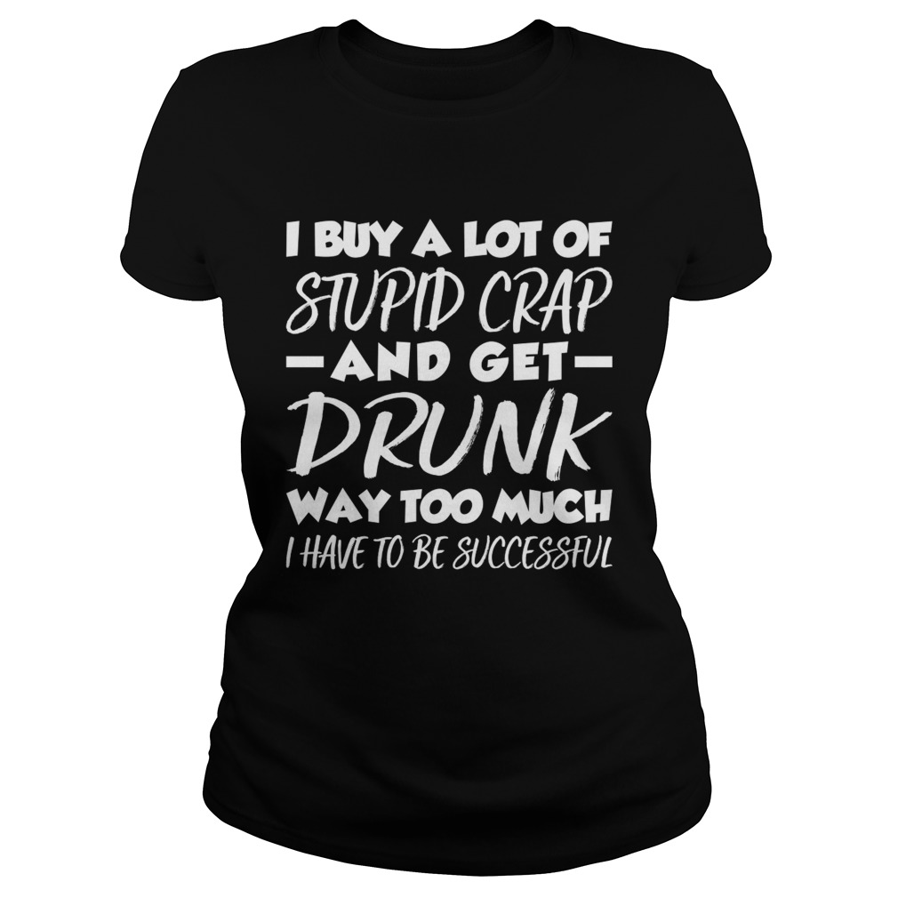 I Buy A Lot Of Stupid Crap And Get Drunk Way Too Much Funny Shirt Classic Ladies