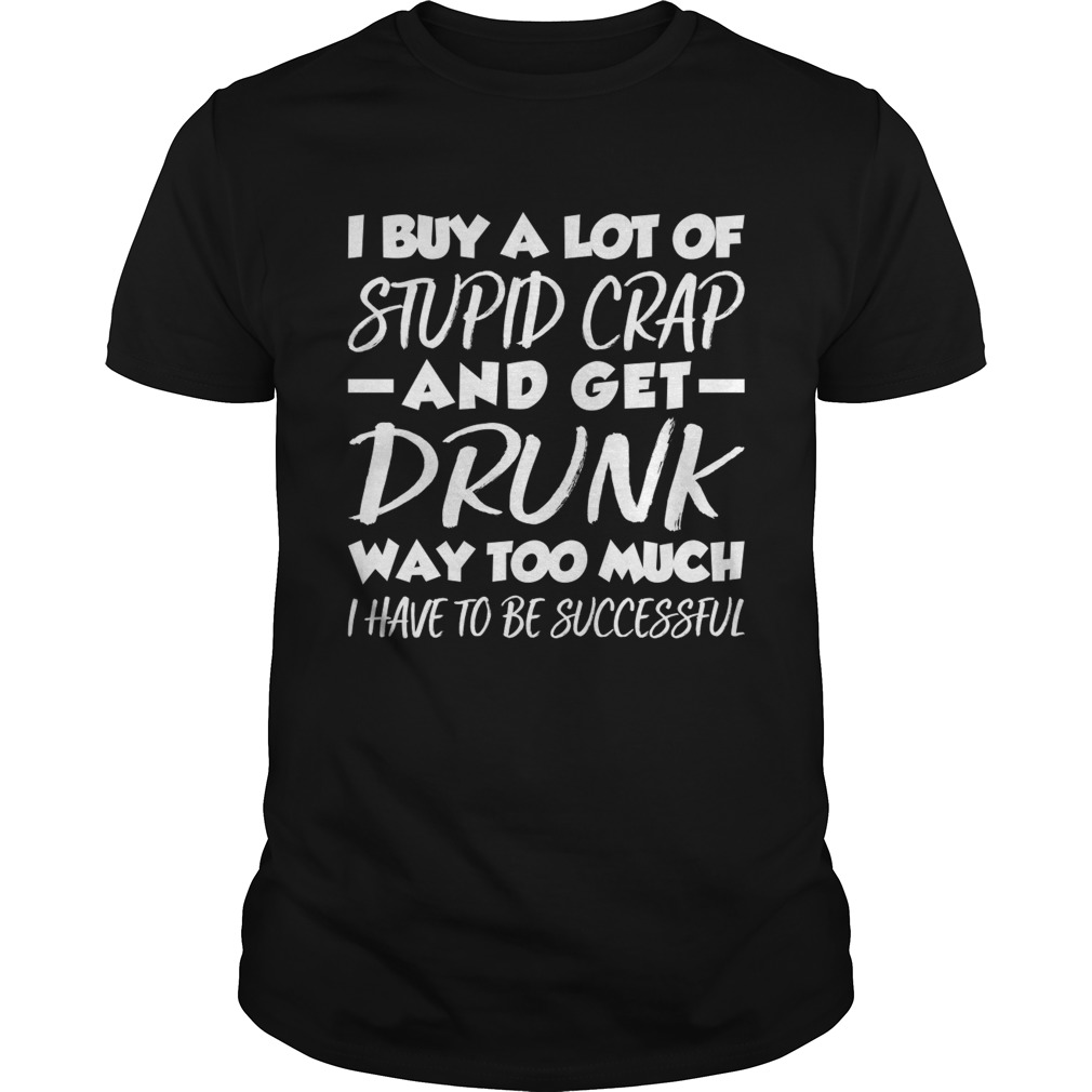 I Buy A Lot Of Stupid Crap And Get Drunk Way Too Much Funny Shirt