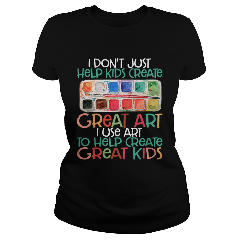 I Dont Just Help Kids Create Great Art I Use Art To Help Create Great Kids Shirt Classic Ladies