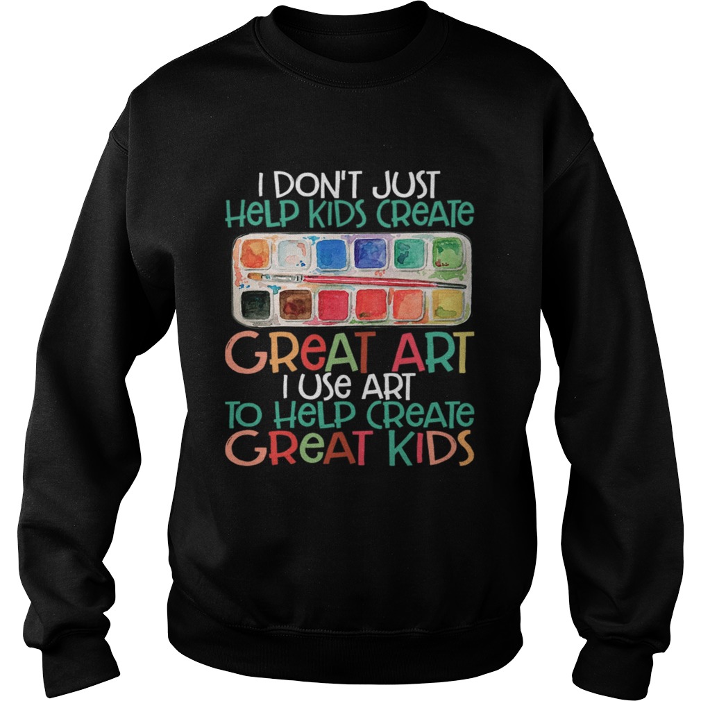 I Dont Just Help Kids Create Great Art I Use Art To Help Create Great Kids Shirt Sweatshirt