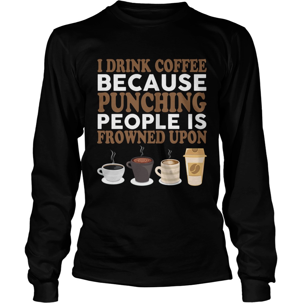 I Drink Coffee Because Punching People Is Frowned Upon Funny Shirt LongSleeve