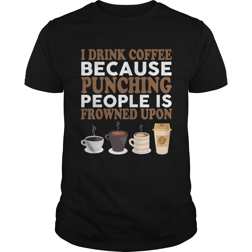 I Drink Coffee Because Punching People Is Frowned Upon Funny Shirt