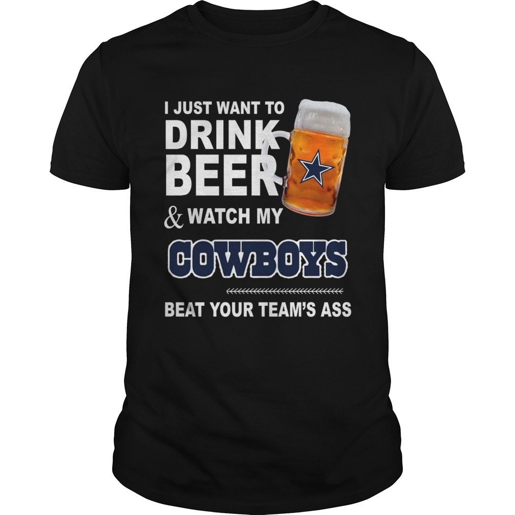 I just want to drink beer and watch my Cowboys beat your teams ass shirt