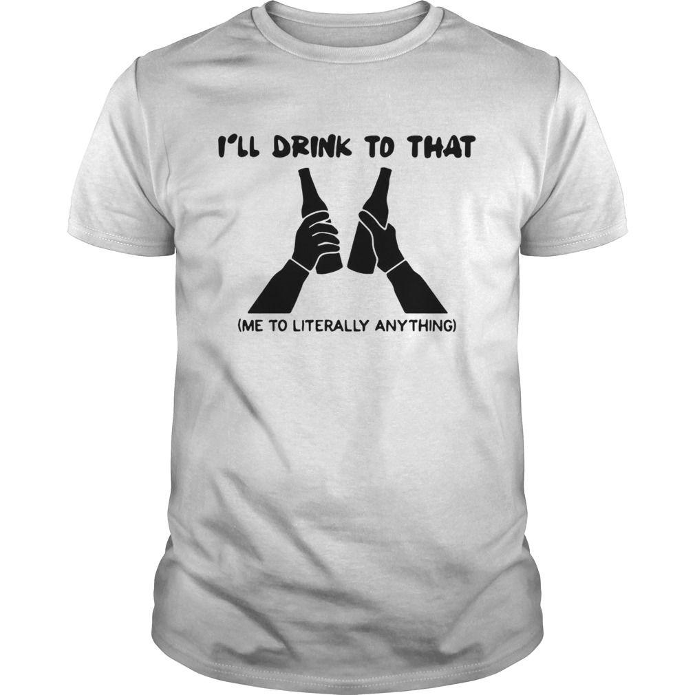 Ill drink to that me to literally anything shirt