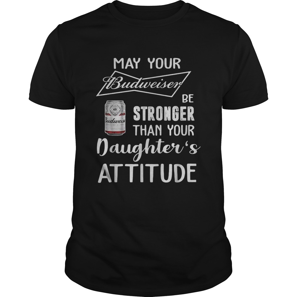 May your Budweiser be stronger than your daughter's attitude shirt