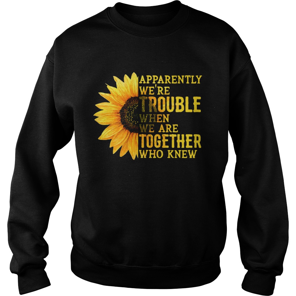 Sunflower apparently were trouble when we are together who knew Sweatshirt