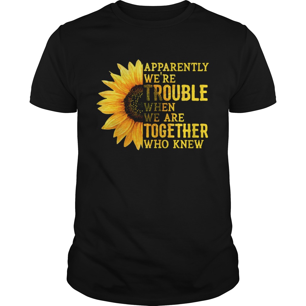 Sunflower apparently were trouble when we are together who knew shirt