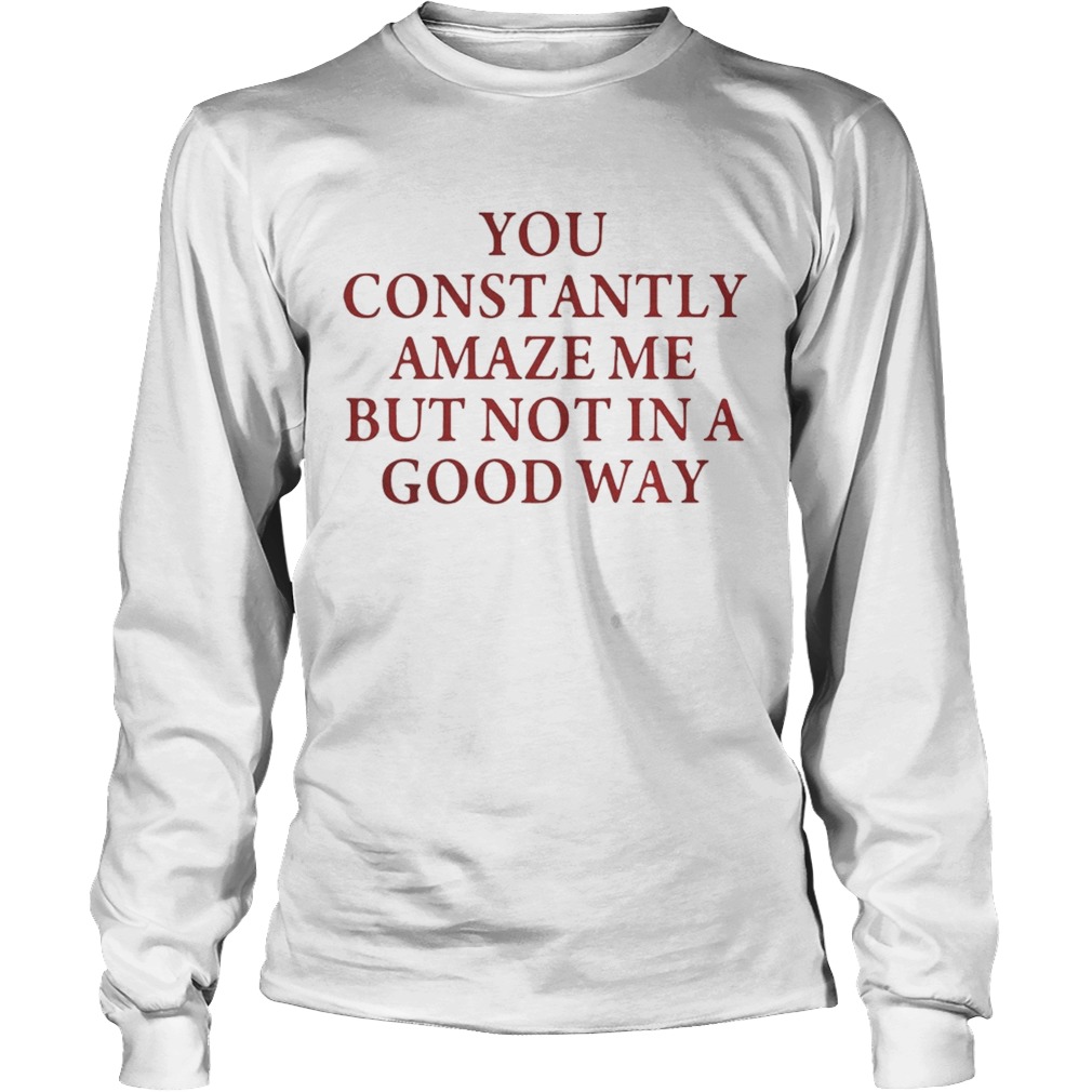 You constantly amaze me but not in a good way LongSleeve
