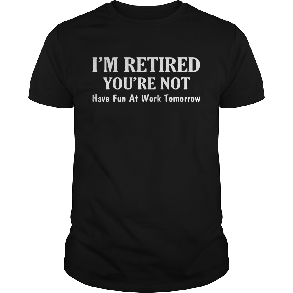 Im retired youre not have fun at work tomorrow shirt
