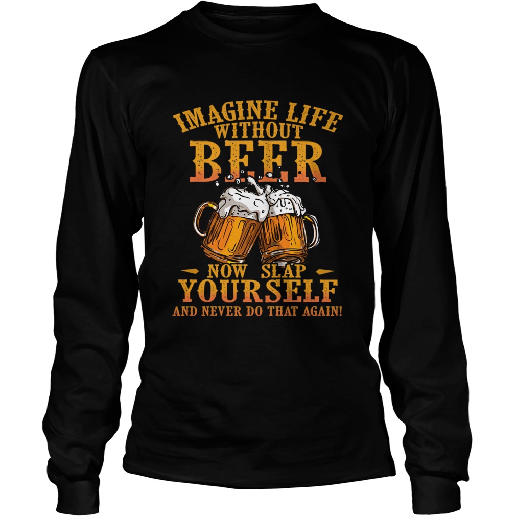 Imagine Life Without Beer Now Slap Yourself And Never Do That Again TShirt LongSleeve