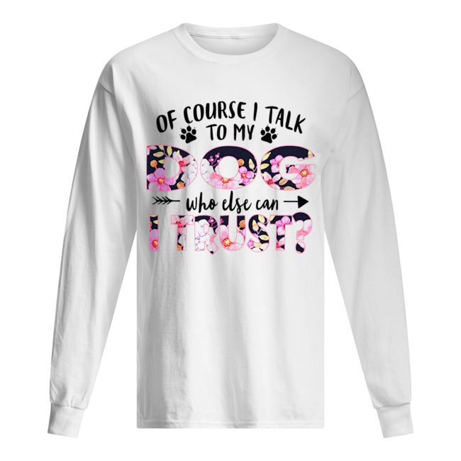 Of Couse I Talk TO My Dog Who Else Can I Trust T-Shirt Long Sleeved T-shirt 