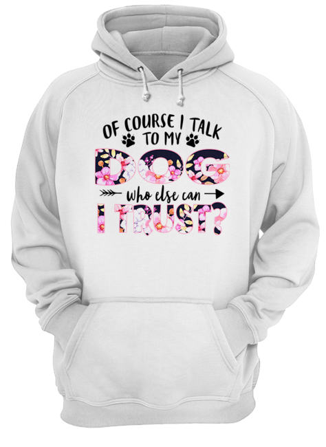 Of Couse I Talk TO My Dog Who Else Can I Trust T-Shirt Unisex Hoodie