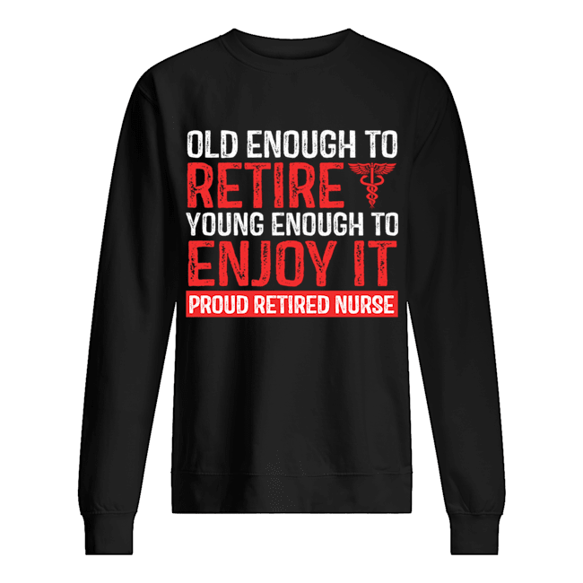 Old Enough To Retire Young Enough To Enjoy It Pround Retired Nurse T-Shirt Unisex Sweatshirt