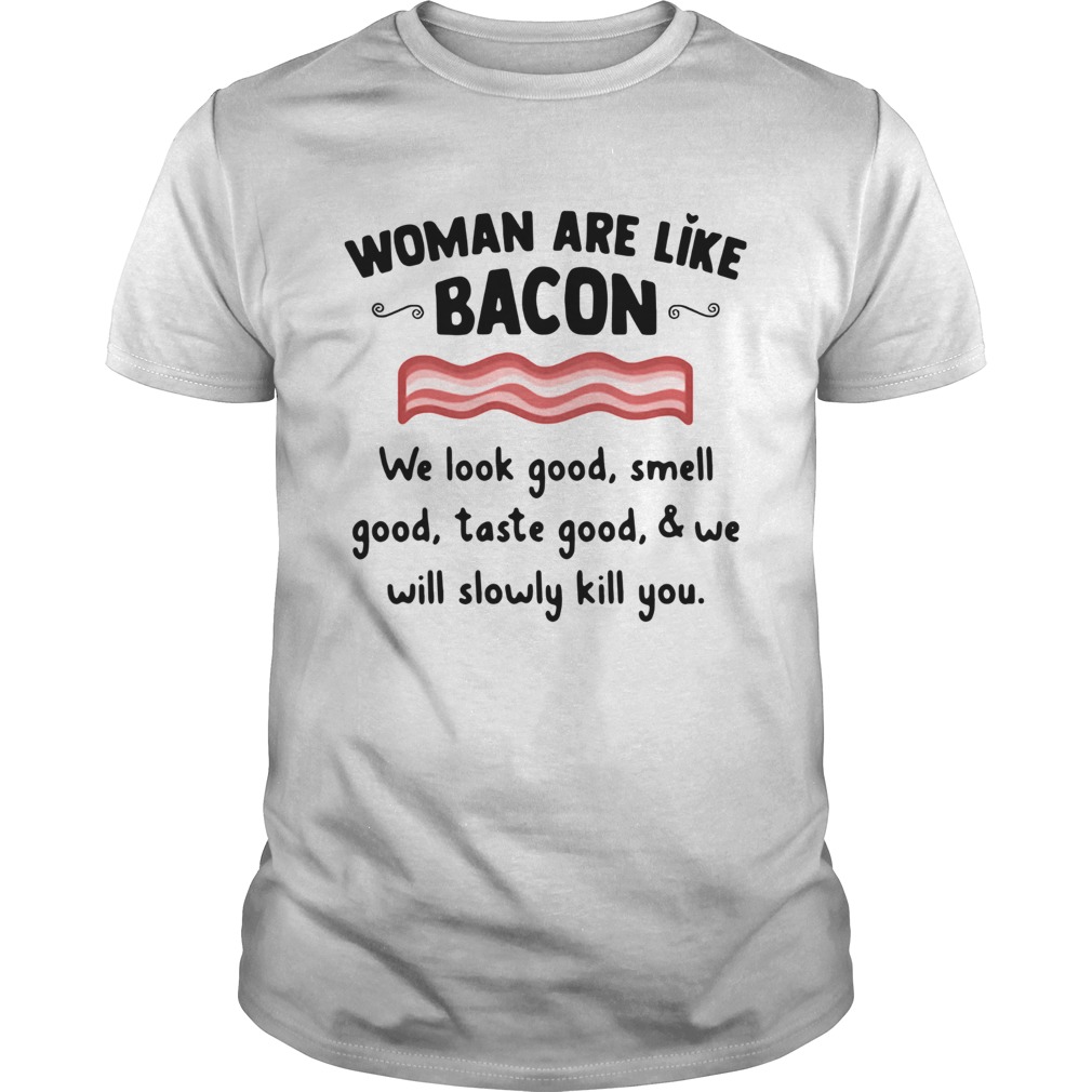 Woman Are Like Bacon We Look Good Smell Good Taste Good And We Will Slowly Kill You Shirt