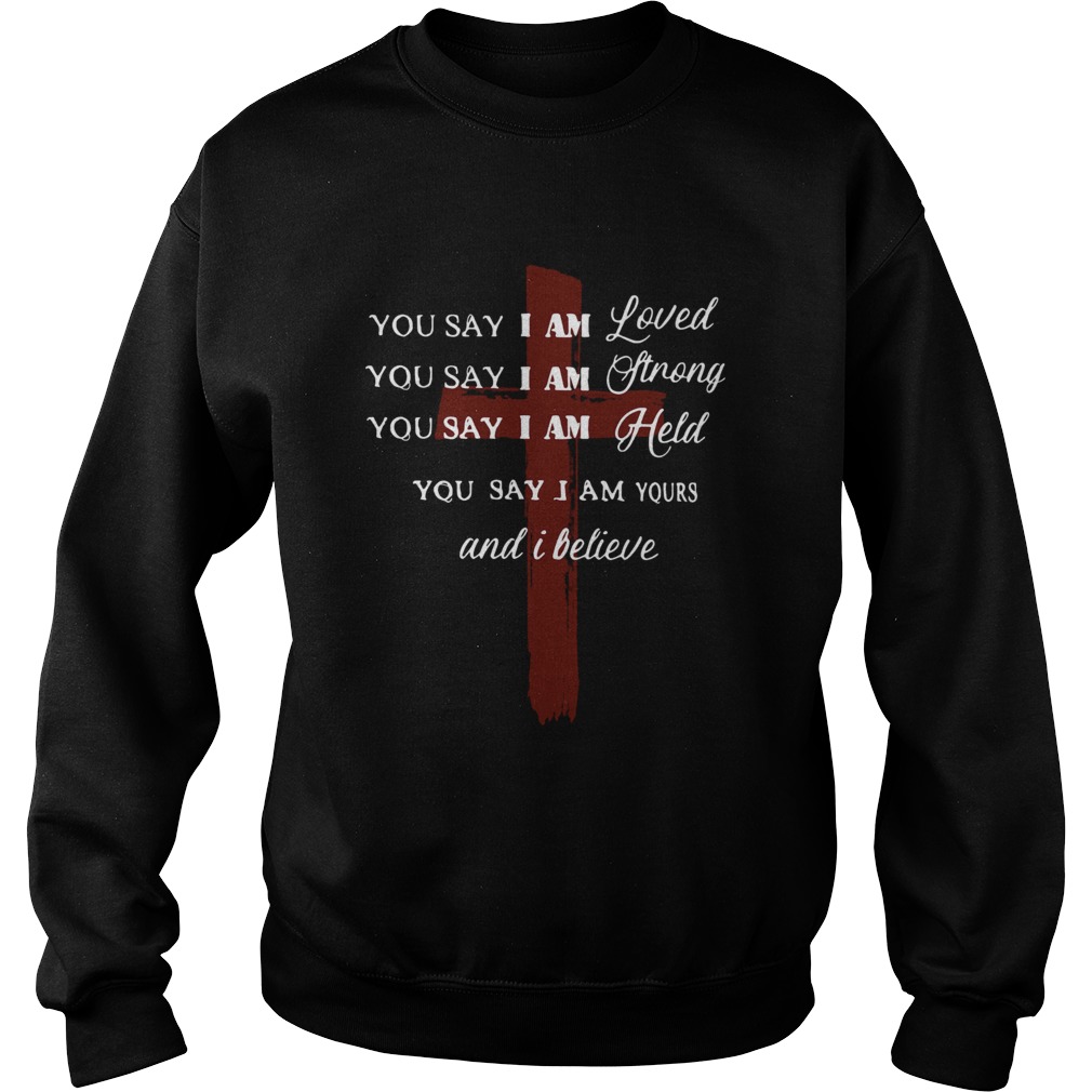 You say I am loved you say I am strong you say I am held you say I am yours and I believe Jesus shi Sweatshirt