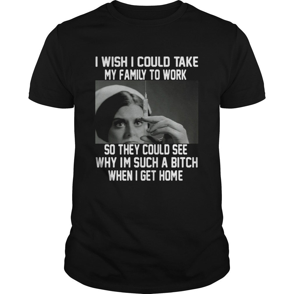 I Wish I Could Take My Family To Work So They Could See Why Im Such A Bitch When I Get Home Shirt