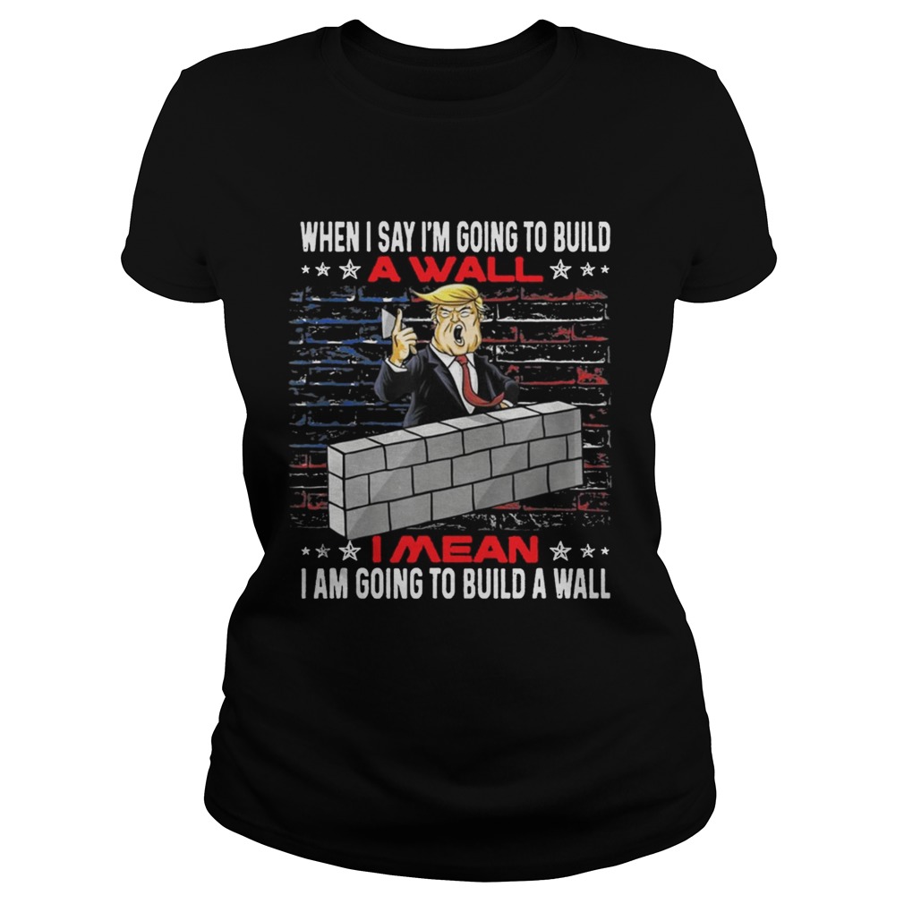 Trump When I Say Im Going To Build A Wall I Mean I Am Going To Build A Wall Classic Ladies