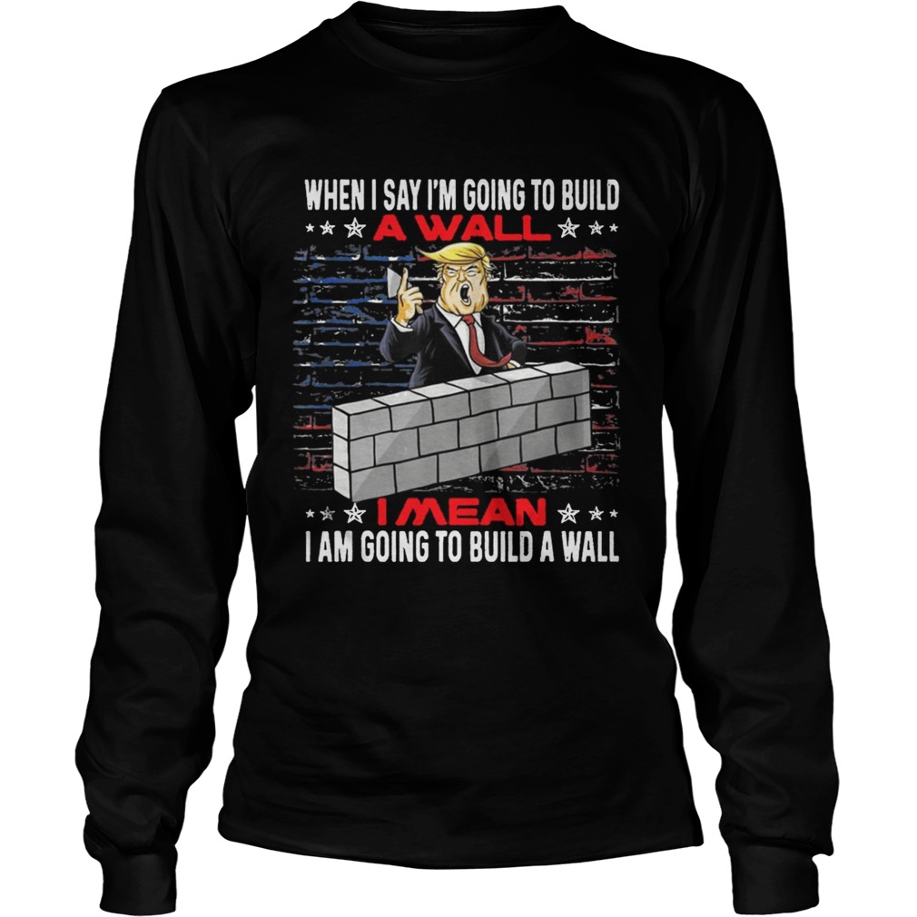Trump When I Say Im Going To Build A Wall I Mean I Am Going To Build A Wall LongSleeve