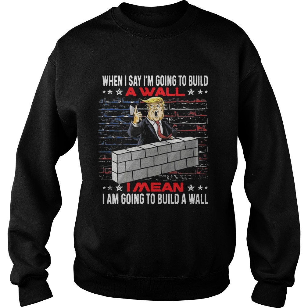 Trump When I Say Im Going To Build A Wall I Mean I Am Going To Build A Wall Sweatshirt