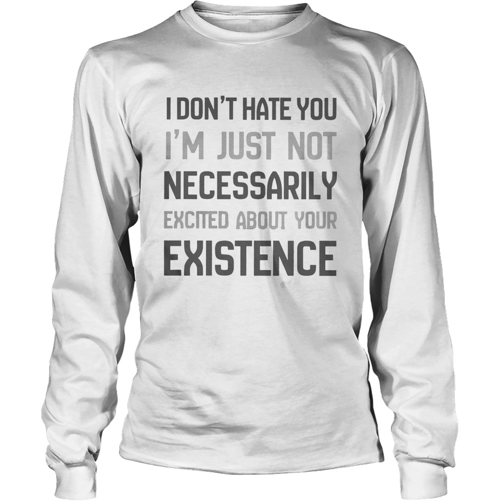 I Dont Hate You Im Just Not Necessarily Excited About Your Existence Long Sleeve