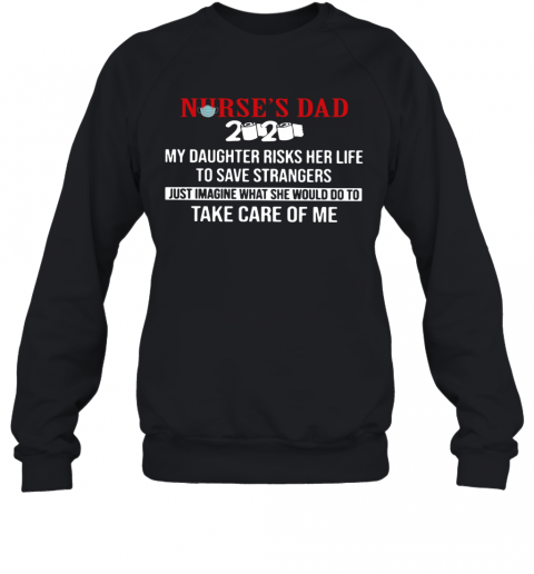 Nurse'S Dad 2020 My Daughter Risks Her Life To Save Strangers Just Imagine What He Would Do To Take Care Of Me T-Shirt Unisex Sweatshirt