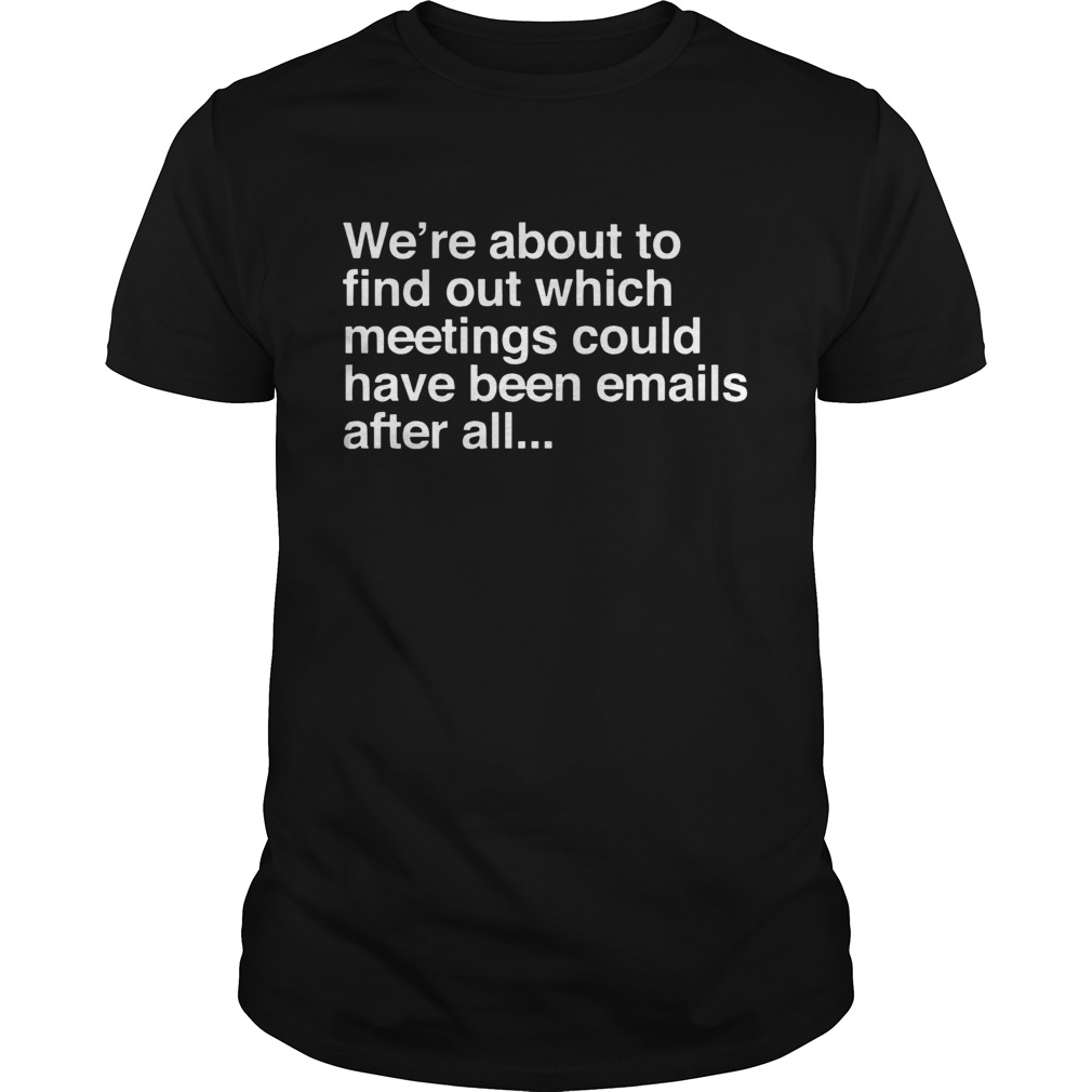 Were are about to find out which meetings should have been emails after all shirt