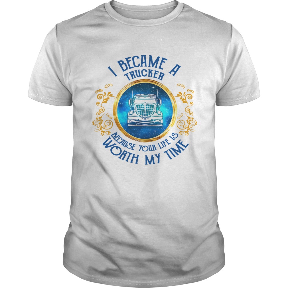 I Became A Trucker Because Your Life Is Worth My Time shirt