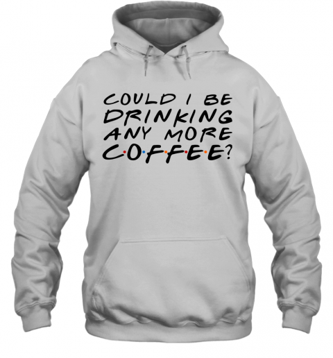 Could I Be Drinking Anymore Coffee T-Shirt Unisex Hoodie