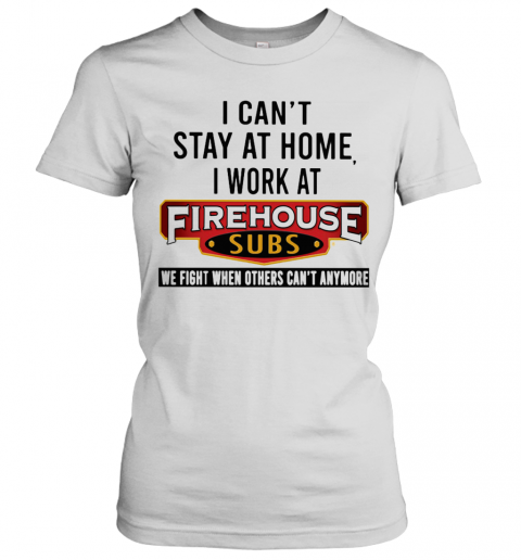 I Can'T Stay At Home I Work At Firehouse Subs We Fight When Others Can'T Anymore T-Shirt Classic Women's T-shirt